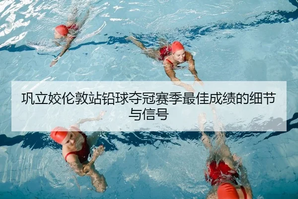 巩立姣伦敦站铅球夺冠赛季最佳成绩的细节与信号